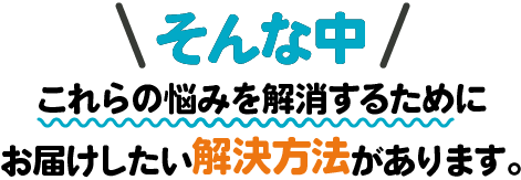 そんな中、これらの悩みを解消するためにお届けしたい解決方法があります。